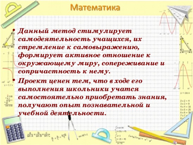 Данный метод стимулирует самодеятельность учащихся, их стремление к самовыражению, формирует активное отношение к окружающему миру, сопереживание и сопричастность к нему. Проект ценен тем, что в ходе его выполнения школьники учатся самостоятельно приобретать знания, получают опыт познавательной и учебной деятельности.