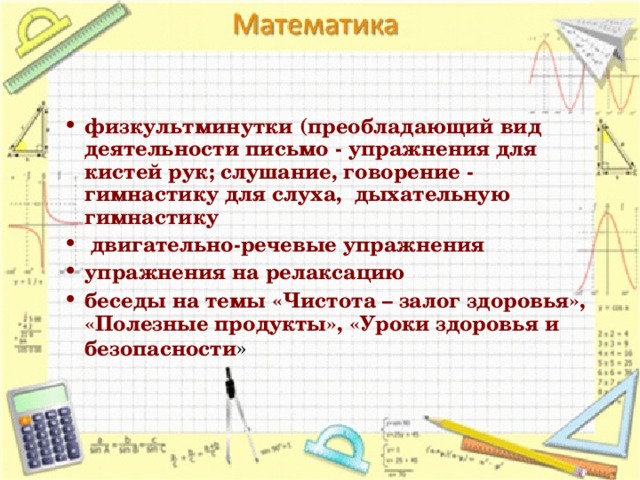 физкультминутки (преобладающий вид деятельности письмо - упражнения для кистей рук; слушание, говорение - гимнастику для слуха,  дыхательную  гимнастику   двигательно-речевые упражнения упражнения на релаксацию беседы на темы «Чистота – залог здоровья», «Полезные продукты», «Уроки здоровья и безопасности »