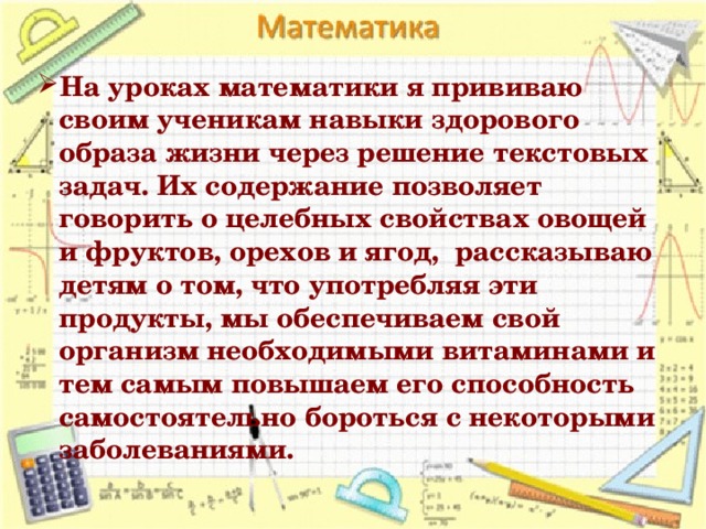 На уроках математики я прививаю своим ученикам навыки здорового образа жизни через решение текстовых задач. Их содержание позволяет говорить о целебных свойствах овощей и фруктов, орехов и ягод, рассказываю детям о том, что употребляя эти продукты, мы обеспечиваем свой организм необходимыми витаминами и тем самым повышаем его способность самостоятельно бороться с некоторыми заболеваниями.