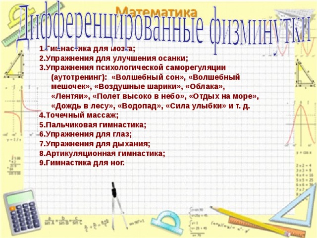 1.Гимнастика для мозга; 2.Упражнения для улучшения осанки; 3.Упражнения психологической саморегуляции (аутотренинг): «Волшебный сон», «Волшебный мешочек», «Воздушные шарики», «Облака», «Лентяи», «Полет высоко в небо», «Отдых на море», «Дождь в лесу», «Водопад», «Сила улыбки» и т. д. 4.Точечный массаж; 5.Пальчиковая гимнастика; 6.Упражнения для глаз; 7.Упражнения для дыхания; 8.Артикуляционная гимнастика; 9.Гимнастика для ног.