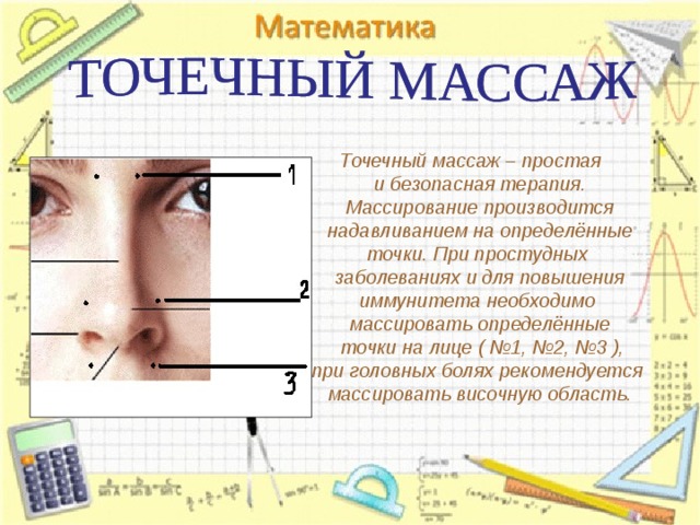 Точечный массаж – простая  и безопасная терапия. Массирование производится надавливанием на определённые точки. При простудных заболеваниях и для повышения иммунитета необходимо массировать определённые  точки на лице ( №1, №2, №3 ), при головных болях рекомендуется массировать височную область.