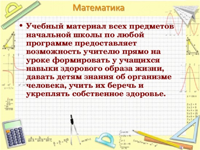 Учебный материал всех предметов начальной школы по любой программе предоставляет возможность учителю прямо на уроке формировать у учащихся навыки здорового образа жизни, давать детям знания об организме человека, учить их беречь и укреплять собственное здоровье.