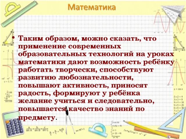 Таким образом, можно сказать, что применение современных образовательных технологий на уроках математики дают возможность ребёнку работать творчески, способствуют развитию любознательности, повышают активность, приносят радость, формируют у ребёнка желание учиться и следовательно, повышается качество знаний по предмету .