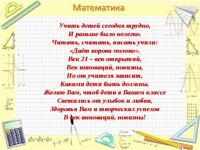 Учить детей сегодня трудно,  И раньше было нелегко.  Читать, считать, писать учили:  «Даёт корова молоко».  Век 21 – век открытий,  Век инноваций, новизны,  Но от учителя зависит,  Какими дети быть должны.  Желаю Вам, чтоб дети в Вашем классе  Светились от улыбок и любви,  Здоровья Вам и творческих успехов  В век инноваций, новизны!