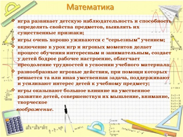 игра развивает детскую наблюдательность и способность определять свойства предметов, выявлять их существенные признаки; игры очень хорошо уживаются с “серьезным” учением; включение в урок игр и игровых моментов делает процесс обучения интересным и занимательным, создает у детей бодрое рабочее настроение, облегчает преодоление трудностей в усвоении учебного материала; разнообразные игровые действия, при помощи которых решается та или иная умственная задача, поддерживают и усиливают интерес детей к учебному предмету; игры оказывают большое влияние на умственное развитие детей, совершенствуя их мышление, внимание, творческое