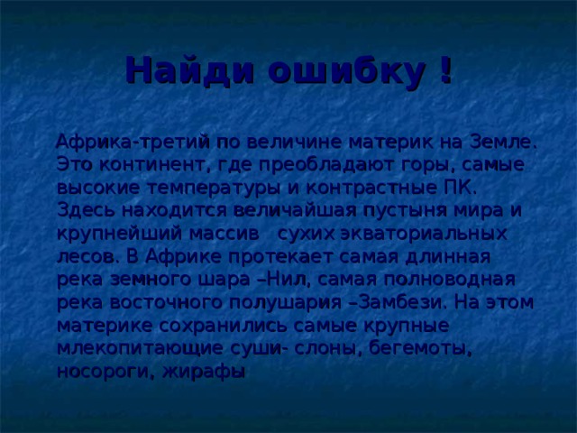 Найди ошибку !  Африка-третий по величине материк на Земле. Это континент, где преобладают горы, самые высокие температуры и контрастные ПК. Здесь находится величайшая пустыня мира и крупнейший массив сухих экваториальных лесов. В Африке протекает самая длинная река земного шара –Нил, самая полноводная река восточного полушария –Замбези. На этом материке сохранились самые крупные млекопитающие суши- слоны, бегемоты, носороги, жирафы