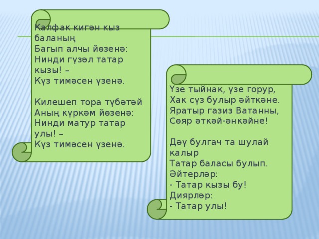 Калфак кигән кыз баланың Багып алчы йөзенә: Нинди гүзәл татар кызы! – Күз тимәсен үзенә.   Килешеп тора түбәтәй Аның күркәм йөзенә: Нинди матур татар улы! – Күз тимәсен үзенә. Үзе тыйнак, үзе горур, Хак сүз булыр әйткәне. Яратыр газиз Ватанны, Сөяр әткәй-әнкәйне!   Дәү булгач та шулай калыр Татар баласы булып. Әйтерләр: - Татар кызы бу! Диярләр: - Татар улы!