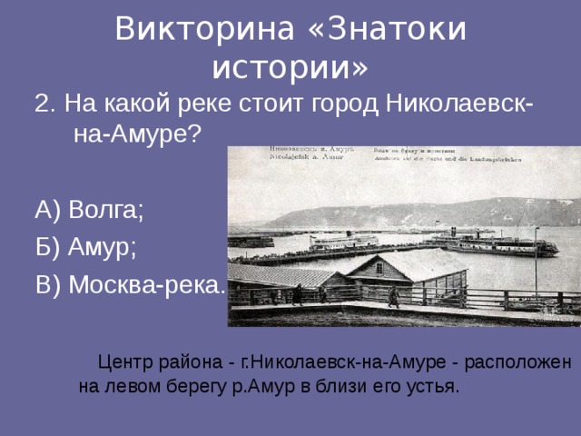 Викторина «Знатоки истории» 2. На какой реке стоит город Николаевск-на-Амуре? А) Волга;   Б) Амур;   В) Москва-река.   Центр района - г.Николаевск-на-Амуре - расположен на левом берегу р.Амур в близи его устья.