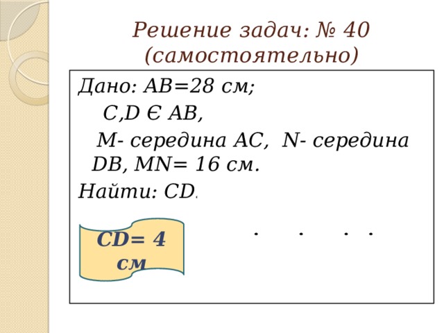 Решение задач: № 40  (самостоятельно) Дано: АВ=28 см;  С,D Є АВ,  М- середина АС, N- середина DB, MN= 16 см. Найти: CD. 28 см  ?   16 см CD= 4 см А М С D N В