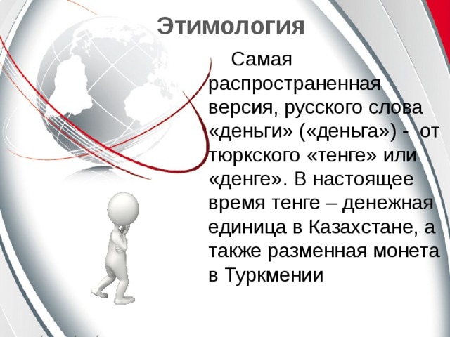 Этимология Самая распространенная версия, русского слова «деньги» («деньга») - от тюркского «тенге» или «денге». В настоящее время тенге – денежная единица в Казахстане, а также разменная монета в Туркмении