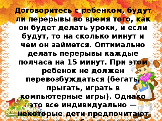 Договоритесь с ребенком, будут ли перерывы во время того, как он будет делать уроки, и если будут, то на сколько минут и чем он займется. Оптимально делать перерывы каждые полчаса на 15 минут. При этом ребенок не должен перевозбуждаться (бегать, прыгать, играть в компьютерные игры). Однако это все индивидуально — некоторые дети предпочитают делать уроки без перерывов.