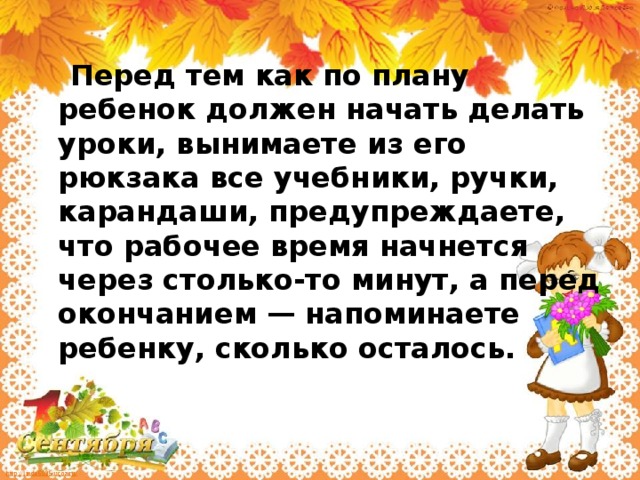 Перед тем как по плану ребенок должен начать делать уроки, вынимаете из его рюкзака все учебники, ручки, карандаши, предупреждаете, что рабочее время начнется через столько-то минут, а перед окончанием — напоминаете ребенку, сколько осталось.