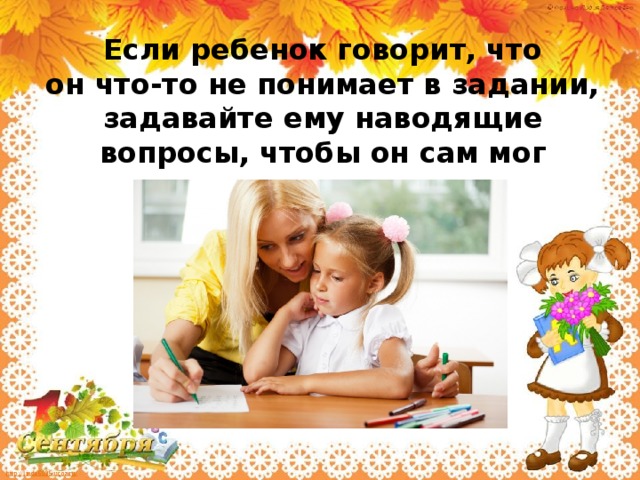 Если ребенок говорит, что он что-то не понимает в задании, задавайте ему наводящие вопросы, чтобы он сам мог домысливать.