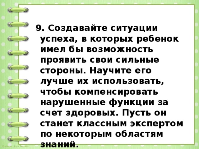   9. Создавайте ситуации успеха, в которых ребенок имел бы возможность проявить свои сильные стороны. Научите его лучше их использовать, чтобы компенсировать нарушенные функции за счет здоровых. Пусть он станет классным экспертом по некоторым областям знаний.