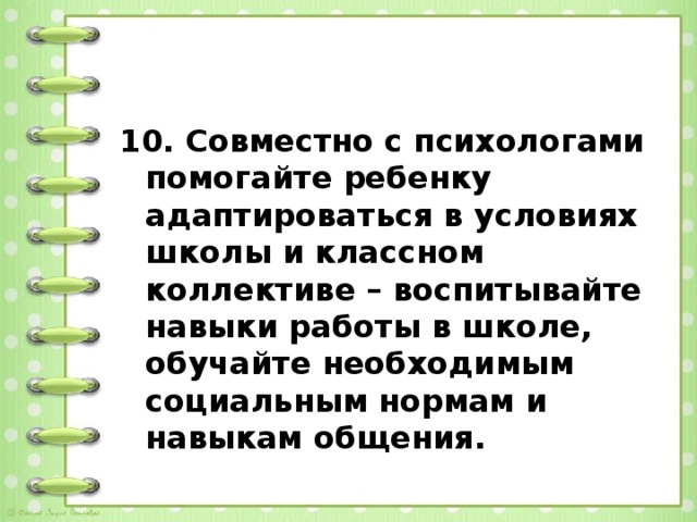 10. Совместно с психологами помогайте ребенку адаптироваться в условиях школы и классном коллективе – воспитывайте навыки работы в школе, обучайте необходимым социальным нормам и навыкам общения.