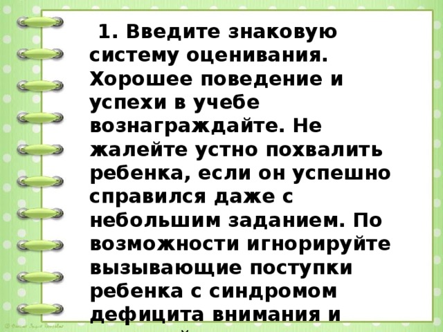 1. Введите знаковую систему оценивания. Хорошее поведение и успехи в учебе вознаграждайте. Не жалейте устно похвалить ребенка, если он успешно справился даже с небольшим заданием. По возможности игнорируйте вызывающие поступки ребенка с синдромом дефицита внимания и поощряйте его хорошее поведение.