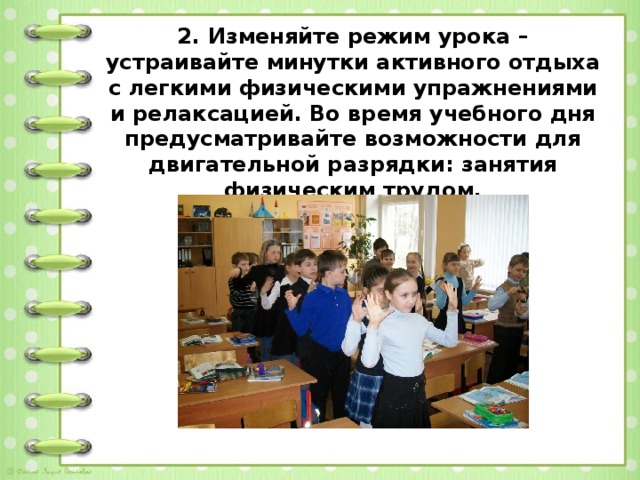 2. Изменяйте режим урока – устраивайте минутки активного отдыха с легкими физическими упражнениями и релаксацией. Во время учебного дня предусматривайте возможности для двигательной разрядки: занятия физическим трудом.