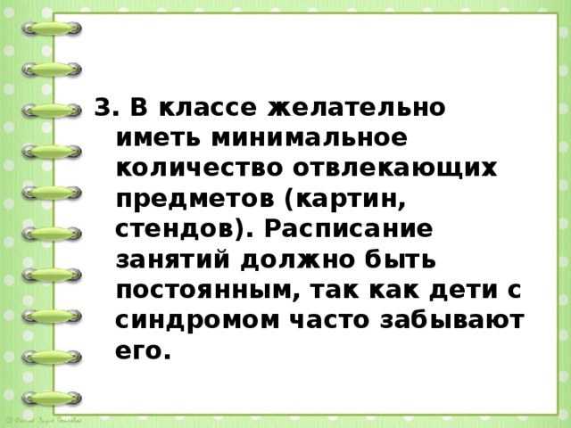 3. В классе желательно иметь минимальное количество отвлекающих предметов (картин, стендов). Расписание занятий должно быть постоянным, так как дети с синдромом часто забывают его.