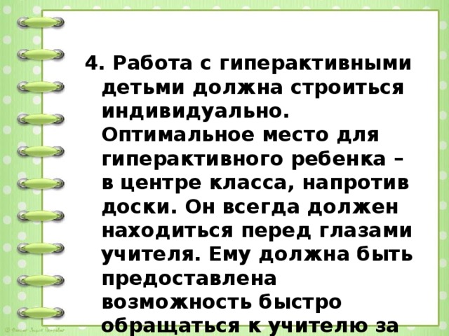 4. Работа с гиперактивными детьми должна строиться индивидуально. Оптимальное место для гиперактивного ребенка – в центре класса, напротив доски. Он всегда должен находиться перед глазами учителя. Ему должна быть предоставлена возможность быстро обращаться к учителю за помощью в случаях затруднений.