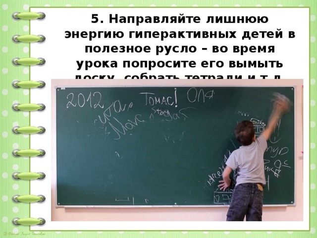 5. Направляйте лишнюю энергию гиперактивных детей в полезное русло – во время урока попросите его вымыть доску, собрать тетради и т.д.