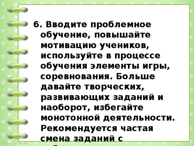 6. Вводите проблемное обучение, повышайте мотивацию учеников, используйте в процессе обучения элементы игры, соревнования. Больше давайте творческих, развивающих заданий и наоборот, избегайте монотонной деятельности. Рекомендуется частая смена заданий с небольшим числом вопросов.