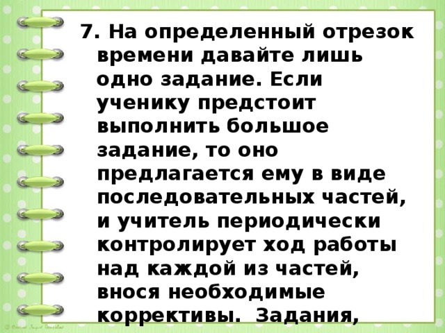 7. На определенный отрезок времени давайте лишь одно задание. Если ученику предстоит выполнить большое задание, то оно предлагается ему в виде последовательных частей, и учитель периодически контролирует ход работы над каждой из частей, внося необходимые коррективы.  Задания, предлагаемые на уроке важно писать на доске.