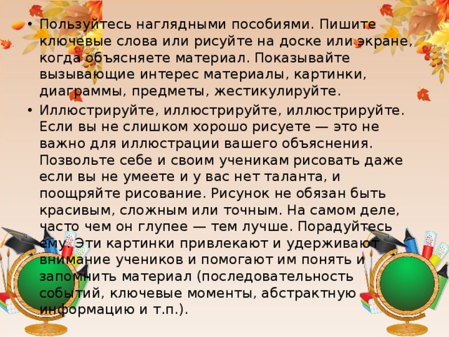 Пользуйтесь наглядными пособиями. Пишите ключевые слова или рисуйте на доске или экране, когда объясняете материал. Показывайте вызывающие интерес материалы, картинки, диаграммы, предметы, жестикулируйте. Иллюстрируйте, иллюстрируйте, иллюстрируйте. Если вы не слишком хорошо рисуете — это не важно для иллюстрации вашего объяснения. Позвольте себе и своим ученикам рисовать даже если вы не умеете и у вас нет таланта, и поощряйте рисование. Рисунок не обязан быть красивым, сложным или точным. На самом деле, часто чем он глупее — тем лучше. Порадуйтесь ему. Эти картинки привлекают и удерживают внимание учеников и помогают им понять и запомнить материал (последовательность событий, ключевые моменты, абстрактную информацию и т.п.).