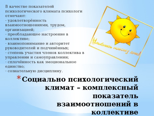 В качестве показателей психологического климата психологи отмечают:   - удовлетворённость взаимоотношениями, трудом, организацией;   - преобладающее настроение в коллективе;   - взаимопонимание и авторитет руководителей и подчинённых;   - степень участия членов коллектива в управлении и самоуправлении;   - сплочённость как эмоциональное единство;   - сознательную дисциплину.