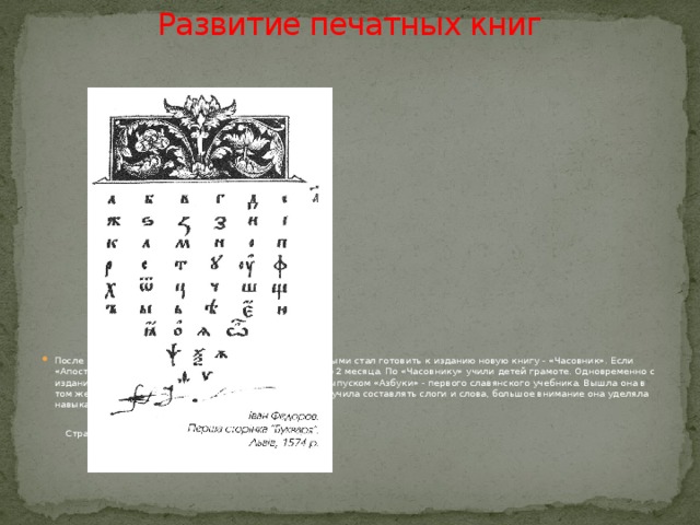 Развитие печатных книг   После выхода «Апостола» И.Федоров со своими подручными стал готовить к изданию новую книгу - «Часовник». Если «Апостол» выпускался год, то на «Часовник» ушло всего 2 месяца. По «Часовнику» учили детей грамоте. Одновременно с изданием «Апостола» шла работа над составлением и выпуском «Азбуки» - первого славянского учебника. Вышла она в том же 1574 году, она знакомила с русским алфавитом, учила составлять слоги и слова, большое внимание она уделяла навыкам правильного чтения и письма.  Страница из «Азбуки» Ивана Федорова. Львов. 1574 г.