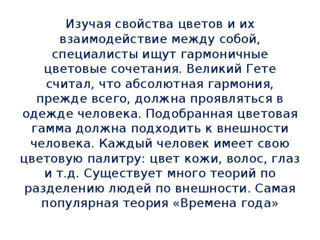 Изучая свойства цветов и их взаимодействие между собой, специалисты ищут гармоничные цветовые сочетания. Великий Гете считал, что абсолютная гармония, прежде всего, должна проявляться в одежде человека. Подобранная цветовая гамма должна подходить к внешности человека. Каждый человек имеет свою цветовую палитру: цвет кожи, волос, глаз и т.д. Существует много теорий по разделению людей по внешности. Самая популярная теория «Времена года»