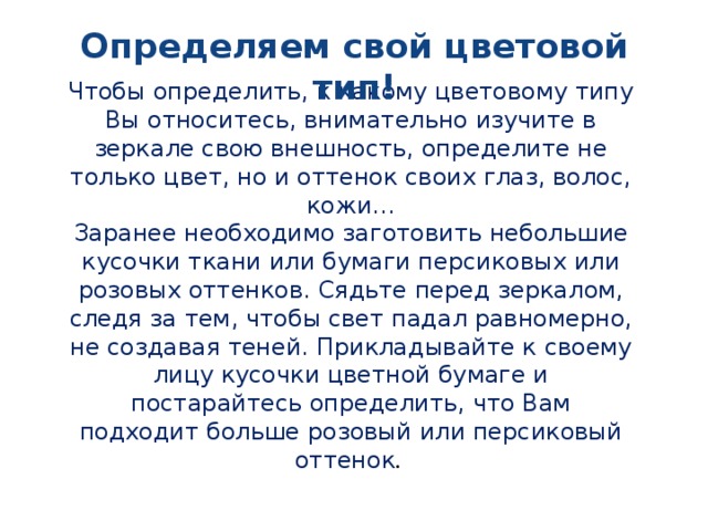 Определяем свой цветовой тип! Чтобы определить, к какому цветовому типу Вы относитесь, внимательно изучите в зеркале свою внешность, определите не только цвет, но и оттенок своих глаз, волос, кожи… Заранее необходимо заготовить небольшие кусочки ткани или бумаги персиковых или розовых оттенков. Сядьте перед зеркалом, следя за тем, чтобы свет падал равномерно, не создавая теней. Прикладывайте к своему лицу кусочки цветной бумаге и постарайтесь определить, что Вам подходит больше розовый или персиковый оттенок .