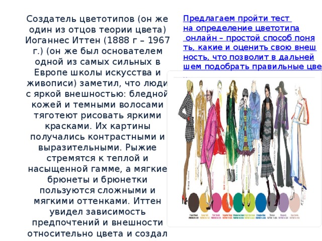 Создатель цветотипов (он же один из отцов теории цвета) Иоганнес Иттен (1888 г – 1967 г.) (он же был основателем одной из самых сильных в Европе школы искусства и живописи) заметил, что люди с яркой внешностью: бледной кожей и темными волосами тяготеют рисовать яркими красками. Их картины получались контрастными и выразительными. Рыжие стремятся к теплой и насыщенной гамме, а мягкие брюнеты и брюнетки пользуются сложными и мягкими оттенками. Иттен увидел зависимость предпочтений и внешности относительно цвета и создал теорию цветотипов .