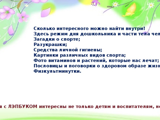 Сколько интересного можно найти внутри! Здесь режим дня дошкольника и части тела человека; Загадки о спорте; Разукрашки; Средства личной гигиены; Картинки различных видов спорта; Фото витаминов и растений, которые нас лечат; Пословицы и поговорки о здоровом образе жизни; Физкультминутки.   Занятия с ЛЭПБУКОМ интересны не только детям и воспитателям, но и родителям!