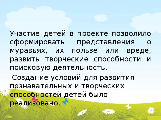 Участие детей в проекте позволило сформировать представления о муравьях, их пользе или вреде, развить творческие способности и поисковую деятельность.  Создание условий для развития познавательных и творческих способностей детей было реализовано.