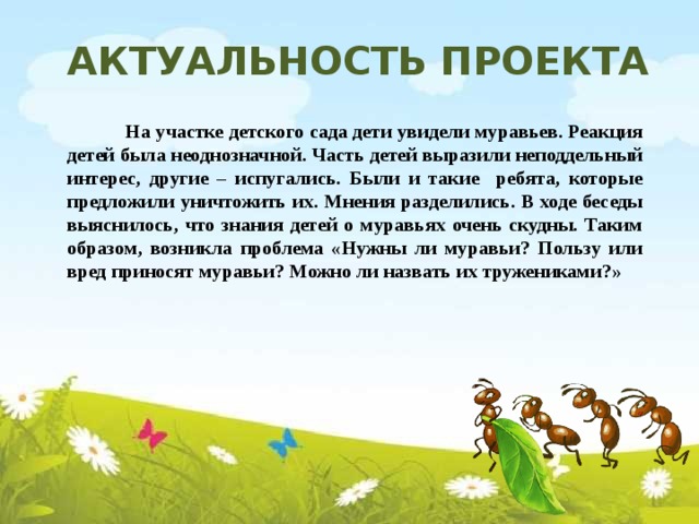 Актуальность проекта  На участке детского сада дети увидели муравьев. Реакция детей была неоднозначной. Часть детей выразили неподдельный интерес, другие – испугались. Были и такие ребята, которые предложили уничтожить их. Мнения разделились. В ходе беседы выяснилось, что знания детей о муравьях очень скудны. Таким образом, возникла проблема «Нужны ли муравьи? Пользу или вред приносят муравьи? Можно ли назвать их тружениками?»