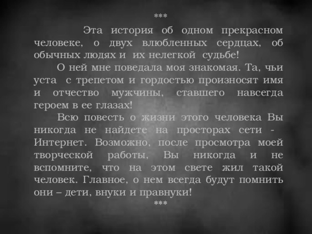 ***  Эта история об одном прекрасном человеке, о двух влюбленных сердцах, об обычных людях и их нелегкой судьбе!  О ней мне поведала моя знакомая. Та, чьи уста с трепетом и гордостью произносят имя и отчество мужчины, ставшего навсегда героем в ее глазах!  Всю повесть о жизни этого человека Вы никогда не найдете на просторах сети - Интернет. Возможно, после просмотра моей творческой работы, Вы никогда и не вспомните, что на этом свете жил такой человек. Главное, о нем всегда будут помнить они – дети, внуки и правнуки!  ***