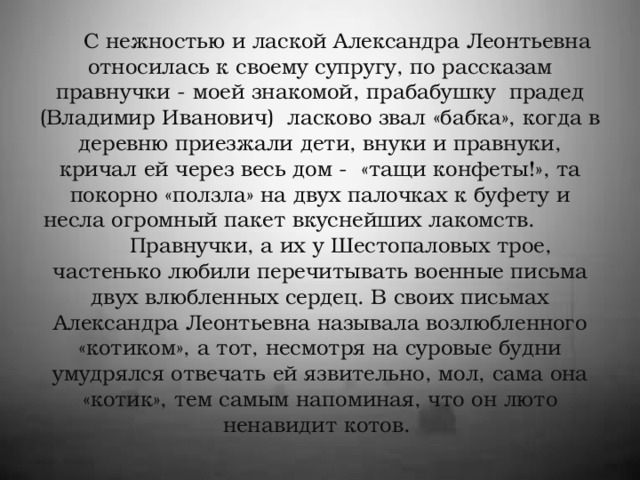 С нежностью и лаской Александра Леонтьевна относилась к своему супругу, по рассказам правнучки - моей знакомой, прабабушку прадед (Владимир Иванович) ласково звал «бабка», когда в деревню приезжали дети, внуки и правнуки, кричал ей через весь дом - «тащи конфеты!», та покорно «ползла» на двух палочках к буфету и несла огромный пакет вкуснейших лакомств.  Правнучки, а их у Шестопаловых трое, частенько любили перечитывать военные письма двух влюбленных сердец. В своих письмах Александра Леонтьевна называла возлюбленного «котиком», а тот, несмотря на суровые будни умудрялся отвечать ей язвительно, мол, сама она «котик», тем самым напоминая, что он люто ненавидит котов.