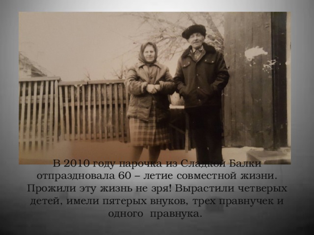 В 2010 году парочка из Сладкой Балки отпраздновала 60 – летие совместной жизни. Прожили эту жизнь не зря! Вырастили четверых детей, имели пятерых внуков, трех правнучек и одного правнука.