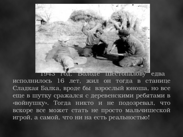 1943 год. Володе Шестопалову едва исполнилось 16 лет, жил он тогда в станице Сладкая Балка, вроде бы взрослый юноша, но все еще в шутку сражался с деревенскими ребятами в «войнушку». Тогда никто и не подозревал, что вскоре все может стать не просто мальчишеской игрой, а самой, что ни на есть реальностью!