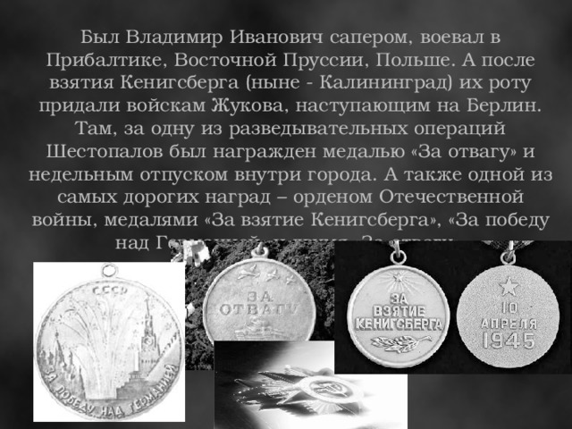 Был Владимир Иванович сапером, воевал в Прибалтике, Восточной Пруссии, Польше. А после взятия Кенигсберга (ныне - Калининград) их роту придали войскам Жукова, наступающим на Берлин. Там, за одну из разведывательных операций Шестопалов был награжден медалью «За отвагу» и недельным отпуском внутри города. А также одной из самых дорогих наград – орденом Отечественной войны, медалями «За взятие Кенигсберга», «За победу над Германией» и двумя «За отвагу».