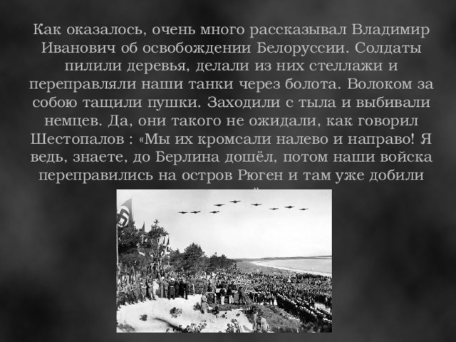 Как оказалось, очень много рассказывал Владимир Иванович об освобождении Белоруссии. Солдаты пилили деревья, делали из них стеллажи и переправляли наши танки через болота. Волоком за собою тащили пушки. Заходили с тыла и выбивали немцев. Да, они такого не ожидали, как говорил Шестопалов : «Мы их кромсали налево и направо! Я ведь, знаете, до Берлина дошёл, потом наши войска переправились на остров Рюген и там уже добили немцев