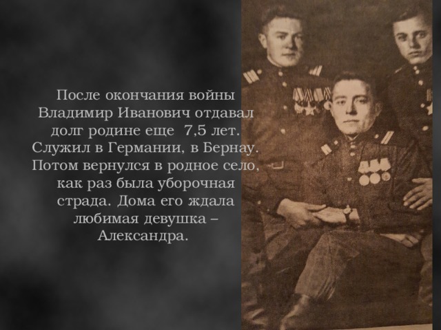 После окончания войны Владимир Иванович отдавал долг родине еще 7,5 лет. Служил в Германии, в Бернау. Потом вернулся в родное село, как раз была уборочная страда. Дома его ждала любимая девушка – Александра.