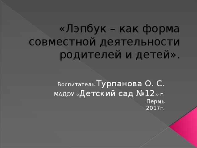 «Лэпбук – как форма совместной деятельности родителей и детей». Воспитатель Турпанова О. С. МАДОУ « Детский сад №12 » г. Пермь 2017г.