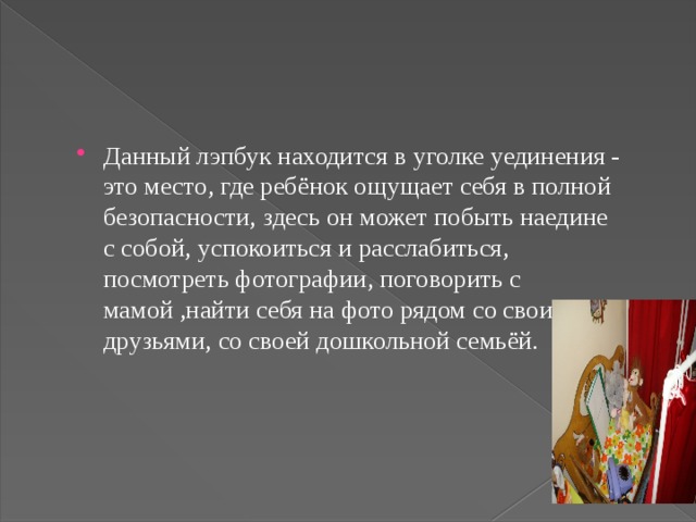 Данный лэпбук находится в уголке уединения - это место, где ребёнок ощущает себя в полной безопасности, здесь он может побыть наедине с собой, успокоиться и расслабиться, посмотреть фотографии, поговорить с мамой ,найти себя на фото рядом со своими друзьями, со своей дошкольной семьёй.