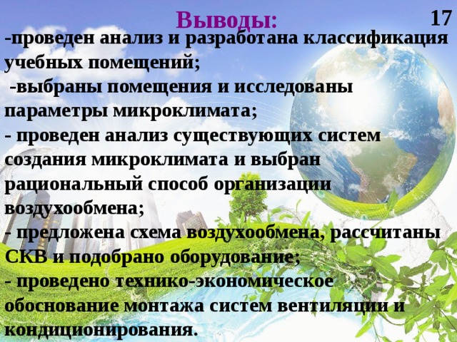 17 Выводы: -проведен анализ и разработана классификация учебных помещений;  -выбраны помещения и исследованы параметры микроклимата; - проведен анализ существующих систем создания микроклимата и выбран рациональный способ организации воздухообмена; - предложена схема воздухообмена, рассчитаны СКВ и подобрано оборудование; - проведено технико-экономическое обоснование монтажа систем вентиляции и кондиционирования.