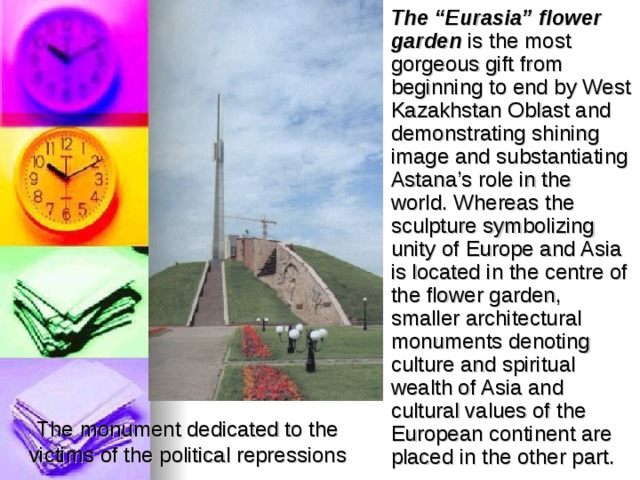 The “Eurasia” flower garden is the most gorgeous gift from beginning to end by West Kazakhstan Oblast and demonstrating shining image and substantiating Astana’s role in the world. Whereas the sculpture symbolizing unity of Europe and Asia is located in the centre of the flower garden, smaller architectural monuments denoting culture and spiritual wealth of Asia and cultural values of the European continent are placed in the other part.