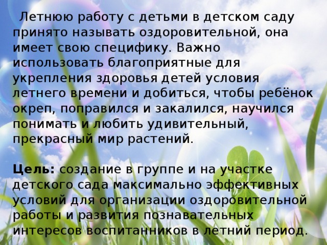   Летнюю работу с детьми в детском саду принято называть оздоровительной, она имеет свою специфику. Важно использовать благоприятные для укрепления здоровья детей условия летнего времени и добиться, чтобы ребёнок окреп, поправился и закалился, научился понимать и любить удивительный, прекрасный мир растений. Цель: создание в группе и на участке детского сада максимально эффективных условий для организации оздоровительной работы и развития познавательных интересов воспитанников в летний период.