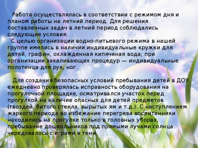 Работа осуществлялась в соответствии с режимом дня и планом работы на летний период. Для решения поставленных задач в летний период соблюдались следующие условия.  С целью организации водно-питьевого режима в нашей группе имелись в наличии индивидуальные кружки для детей, графин, охлажденная кипяченая вода; при организации закаливающих процедур — индивидуальные полотенца для рук, ног.  Для создания безопасных условий пребывания детей в ДОУ ежедневно проверялась исправность оборудования на прогулочной площадке, осматривался участок перед прогулкой на наличие опасных для детей предметов (гвоздей, битого стекла, вырытых ям и т.д.). С наступлением жаркого периода во избежание перегрева воспитанники находились на прогулке только в головных уборах, пребывание дошкольников под прямыми лучами солнца чередовалось с играми в тени.