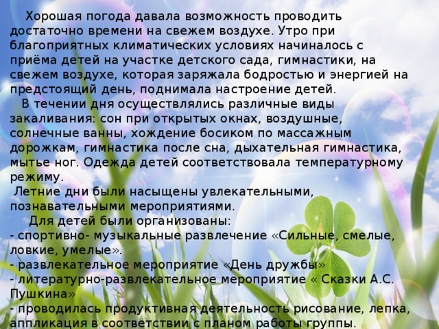 Хорошая погода давала возможность проводить достаточно времени на свежем воздухе. Утро при благоприятных климатических условиях начиналось с приёма детей на участке детского сада, гимнастики, на свежем воздухе, которая заряжала бодростью и энергией на предстоящий день, поднимала настроение детей.  В течении дня осуществлялись различные виды закаливания: сон при открытых окнах, воздушные, солнечные ванны, хождение босиком по массажным дорожкам, гимнастика после сна, дыхательная гимнастика, мытье ног. Одежда детей соответствовала температурному режиму.   Летние дни были насыщены увлекательными, познавательными мероприятиями.   Для детей были организованы: - спортивно- музыкальные развлечение «Сильные, смелые, ловкие, умелые». - развлекательное мероприятие «День дружбы» - литературно-развлекательное мероприятие « Сказки А.С. Пушкина» - проводилась продуктивная деятельность рисование, лепка, аппликация в соответствии с планом работы группы.  