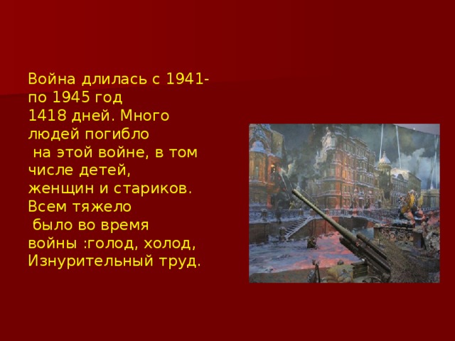 Война длилась с 1941-по 1945 год 1418 дней. Много людей погибло  на этой войне, в том числе детей, женщин и стариков. Всем тяжело  было во время войны :голод, холод, Изнурительный труд.